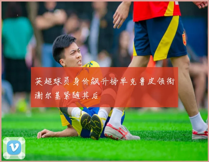 英超球员身价飙升榜单克鲁皮领衔谢尔基紧随其后