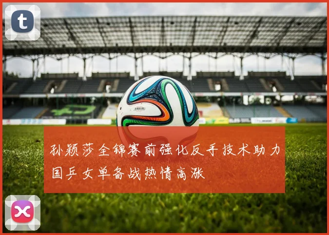 孙颖莎全锦赛前强化反手技术助力国乒女单备战热情高涨